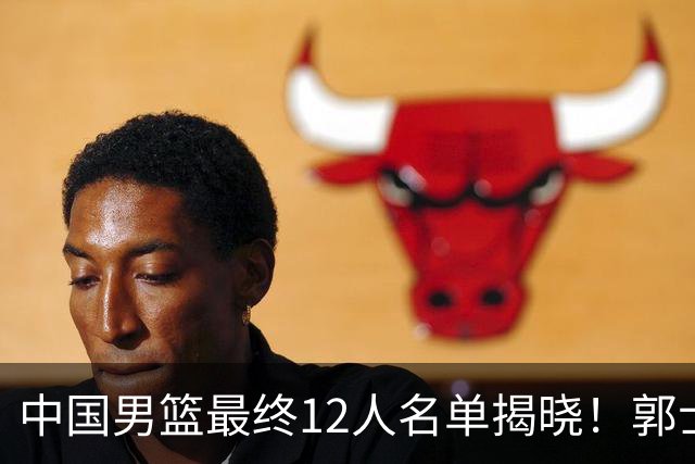 中国男篮最终12人名单揭晓！郭士强启用五锋战术，两名球员遗憾落选