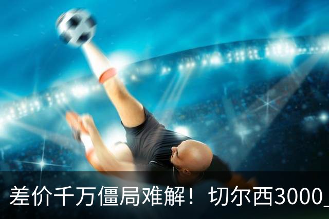 差价千万僵局难解！切尔西3000 万诚意报价遇阻，暗藏英超生存密码
