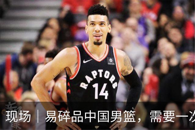 现场｜易碎品中国男篮，需要一次破而后立
