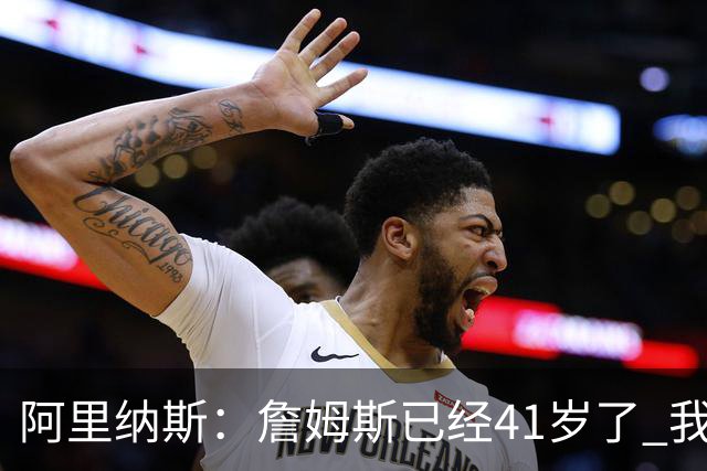 阿里纳斯：詹姆斯已经41岁了 我们应该感谢他为NBA所做的一切